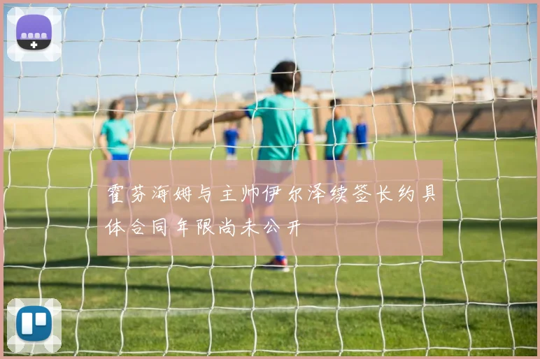 霍芬海姆与主帅伊尔泽续签长约具体合同年限尚未公开