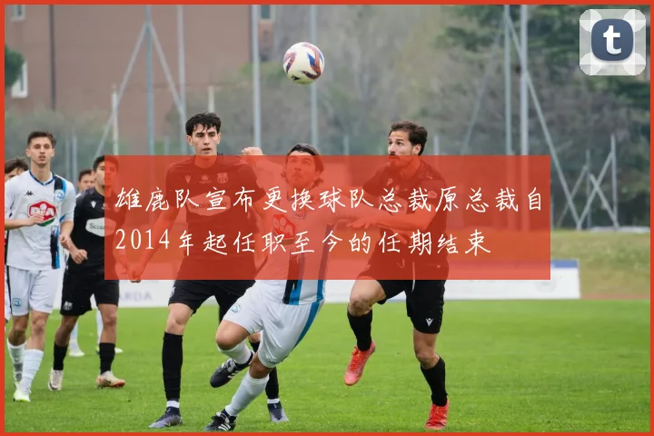雄鹿队宣布更换球队总裁原总裁自2014年起任职至今的任期结束