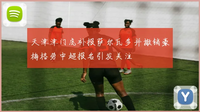 天津津门虎补报萨尔瓦多并撤销豪梅格劳中超报名引发关注
