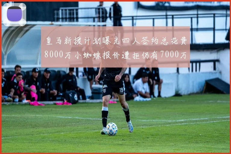 皇马新援计划曝光四人签约总花费8000万小蜘蛛报价遭拒仍有7000万预算
