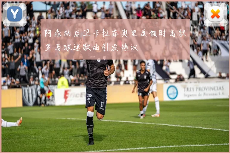 阿森纳后卫卡拉菲奥里度假时高歌罗马球迷歌曲引发热议