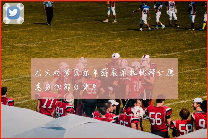 尤文对努贝尔年薪表示担忧拜仁愿意分担部分费用