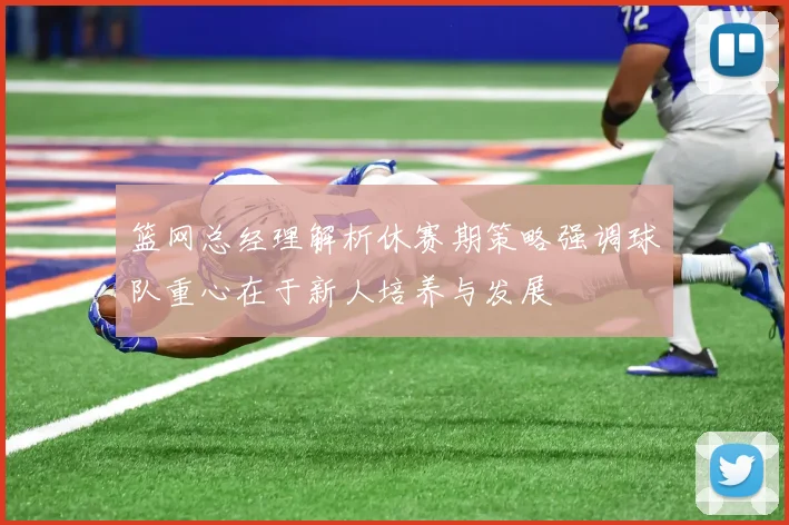 篮网总经理解析休赛期策略强调球队重心在于新人培养与发展