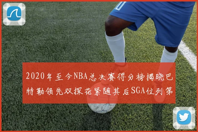 2020年至今NBA总决赛得分榜揭晓巴特勒领先双探花紧随其后SGA位列第四