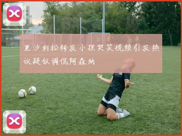 里沙利松转发小孩哭笑视频引发热议疑似调侃阿森纳