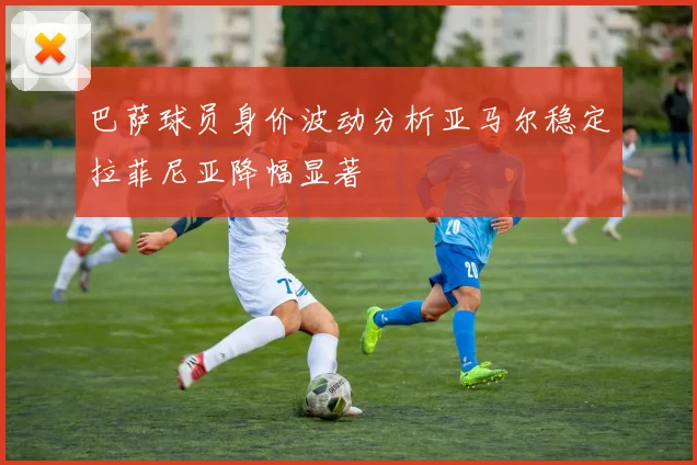 巴萨球员身价波动分析亚马尔稳定拉菲尼亚降幅显著