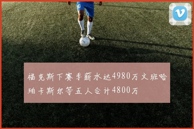 福克斯下赛季薪水达4980万文班哈珀卡斯尔等五人合计4800万