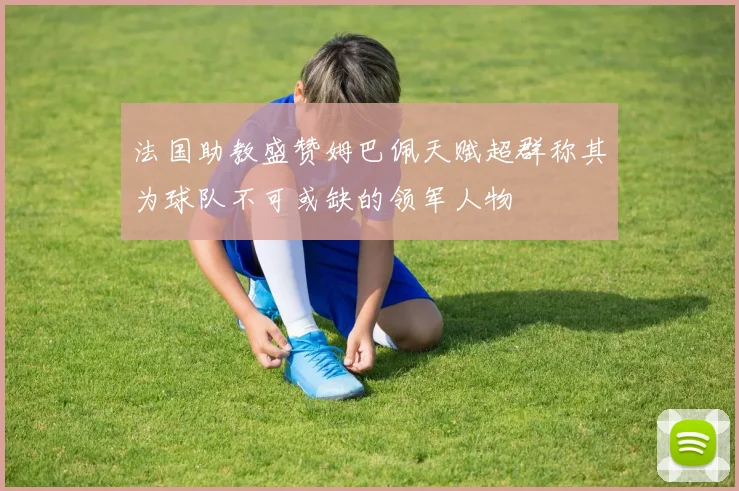 法国助教盛赞姆巴佩天赋超群称其为球队不可或缺的领军人物