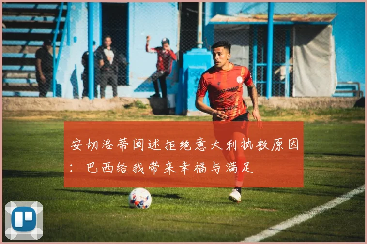 安切洛蒂阐述拒绝意大利执教原因：巴西给我带来幸福与满足
