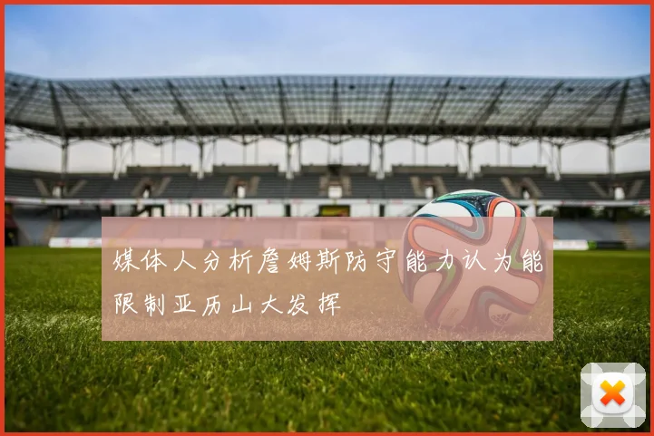 媒体人分析詹姆斯防守能力认为能限制亚历山大发挥