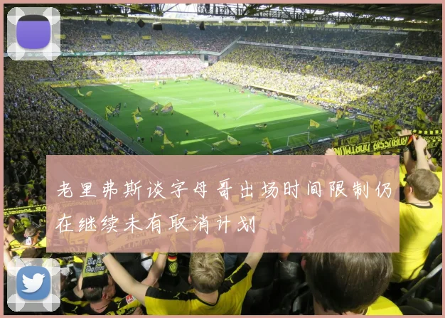 老里弗斯谈字母哥出场时间限制仍在继续未有取消计划
