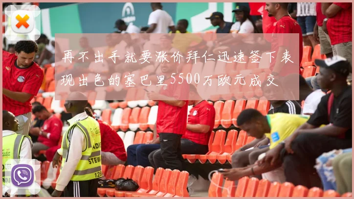 再不出手就要涨价拜仁迅速签下表现出色的塞巴里5500万欧元成交