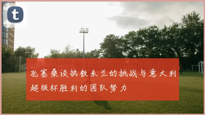 孔塞桑谈执教米兰的挑战与意大利超级杯胜利的团队努力