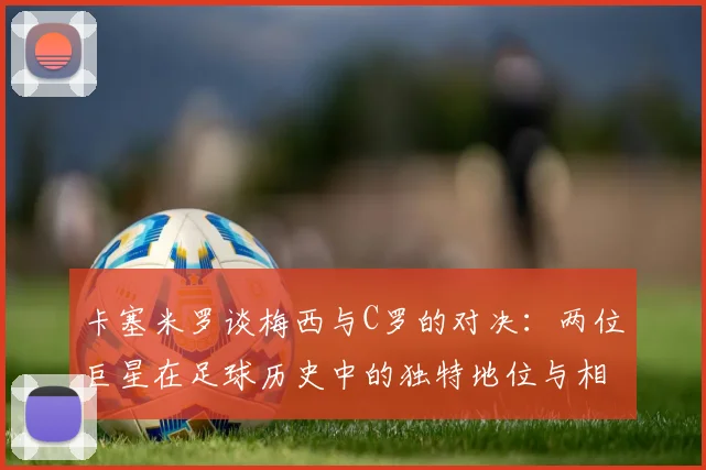 卡塞米罗谈梅西与C罗的对决：两位巨星在足球历史中的独特地位与相互激励