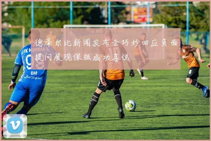 德泽尔比新闻发布会巧妙回应负面提问展现保级成功喜悦