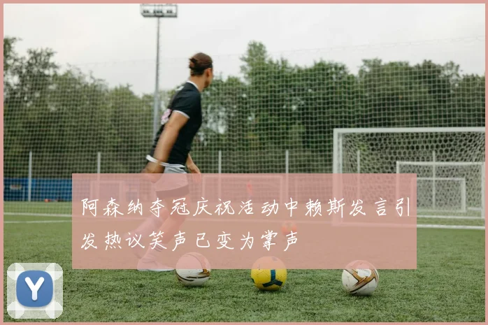 阿森纳夺冠庆祝活动中赖斯发言引发热议笑声已变为掌声