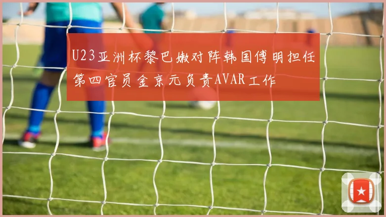 U23亚洲杯黎巴嫩对阵韩国傅明担任第四官员金京元负责AVAR工作