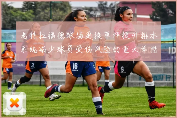 老特拉福德球场更换草坪提升排水系统减少球员受伤风险的重大举措